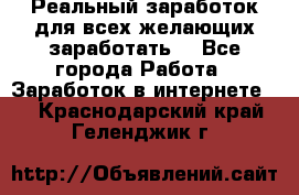 Реальный заработок для всех желающих заработать. - Все города Работа » Заработок в интернете   . Краснодарский край,Геленджик г.